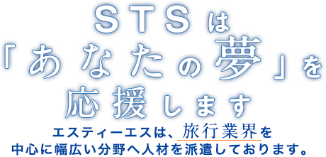 STSは「あなたの夢」を応援します　エスティーエスは、旅行業界を中心に幅広い分野へ人材を派遣しております。